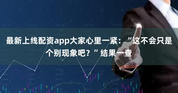最新上线配资app大家心里一紧：“这不会只是个别现象吧？”结果一查