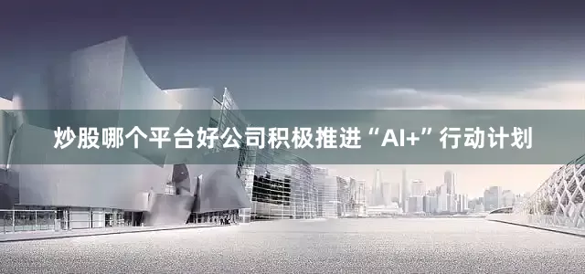 炒股哪个平台好公司积极推进“AI+”行动计划