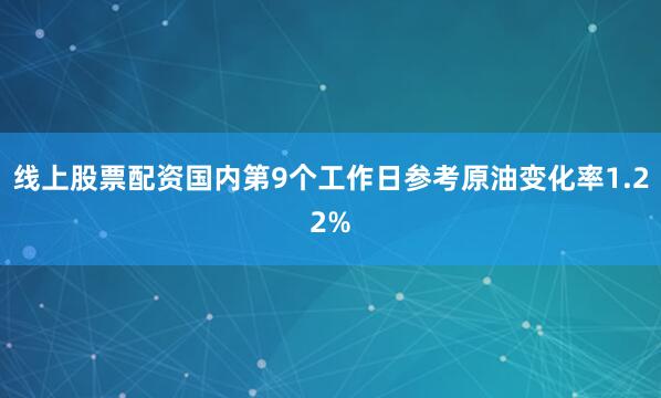 线上股票配资国内第9个工作日参考原油变化率1.22%